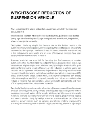 WEIGHT&COST REDUCTION OF
SUSPENSION VEHICLE
AIM : to decrease the weight and cost of a suspension vehicle by the materials
being used in it.
Materials used : carbon-fiber reinforced plastics(CFRP), glassreinforced plastics
(GRP), high performanceplastics, high strength steels, aluminuium, magnesium,
advanced composite materials,
Description : Reducing weight has become one of the hottest topics in the
automotivemanufacturing sector, driven largelybytheneed to reduceemissions to
suit ever-decreasing targets. Body and drivetrain have come under intense scrutiny
in the endeavour to save weight and an array of innovative concepts have been
developed over recent years to achieve it.
Advanced materials are essential for boosting the fuel economy of modern
automobileswhile maintainingsafetyand performance.Becauseit takes less energy
to accelerate a lighter object than a heavier one, lightweight materials offer great
potential for increasing vehicle efficiency. A 10% reduction in vehicle weight can
result in a 6 to 8 percent fuel economy improvement. Replacing traditional steel
componentswith lightweightmaterialssuch ashigh-strengthsteel, magnesium (Mg)
alloys, aluminum (Al) alloys, carbon fiber, and polymer composites can directly
reducethe weightof a vehicle’s bodyand chassisby up to 50percent, and therefore
reduce a vehicle’s fuel consumption. Using lightweight components and high-
efficiency engines enabled by advanced materials
By using lightweightstructuralmaterials, automobilescancarryadditionaladvanced
emission controlsystems, safety devices, and integrated electronic systems without
increasing the overall weight of the vehicle. While any vehicle can use lightweight
materials, they are especially important for hybrid electric, plug-in hybrid electric,
and electric vehicles. Using lightweight materials in these vehicles can offset the
weight of power systems such as batteries and electric motors, improving the
efficiencyand increasing their all-electric range. Alternatively, the useof lightweight
 