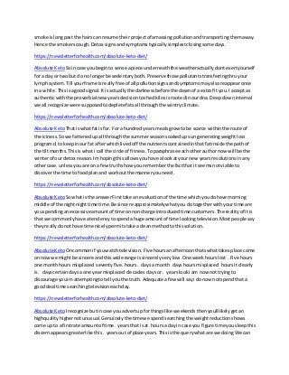 smoke islongpast the hairscan resume theirprojectof amassingpollutionandtransportingthemaway.
Hence the smokerscough.Detox signsandsymptomstypicallysimplestclosingsome days.
https://newsletterforhealth.com/absolute-keto-diet/
Absolute Keto Soincase youbeginto sense apiece underneaththe weatheractuallydontexertyourself
for a day or twobut do no longerbe sedentaryboth.Preserve thosepollutantstransferringthruyour
lymphsystem.Till yourframe isreallyfree of all pollutionsignsandsymptomsmayalsoreappearonce
ina while.Thisisagoodsignal.It isactuallythe darknessbefore the dawnof aextrafit you.I acceptas
authenticwiththe proverbial newyearsdecisiontoshedkilosisrootedinourdna.Deepdowninternal
we all recognize were supposedtodeplete fatsall throughthe wintryclimate.
https://newsletterforhealth.com/absolute-keto-diet/
Absolute Keto Thatiswhatfat isfor. For a hundredyearsmealsgrow tobe scarce withinthe route of
the iciness.Sowe fattenedupall throughthe summerseasonsoakedupsungeneratingweightloss
program d to keepinourfat afterwhichlivedoff the nutrientscontainedinthatfatinside the pathof
the tiltmonths.Thisiswhat i call the circle of fitness.Toparaphrase eachotherauthor now will be the
winterof our detox reason.Imhopingthisallowsyouhave alookat yournew yearsresolutionsinany
othercase.unlessyouare on a fewtruthshow yourememberthe factthat it seemsnotviable to
discoverthe time tofoodplanand workoutthe manneryouneed.
https://newsletterforhealth.com/absolute-keto-diet/
Absolute Keto Sowhatisthe answerFirsttake an evaluationof the time whichyoudohave morning
middle of the nightnighttime time.Be sincere approximatelywhatyou dotogetherwithyourtime are
youspendinganexcessiveamountof time onnoncharge introducedtime customers.The realityof itis
that we commonlyhave atendencytospenda huge amountof time lookingtelevision.Mostpeoplesay
theyreallydonothave time nicelypermitstake acleanmethodtothissolution.
https://newsletterforhealth.com/absolute-keto-diet/
Absolute KetoOncommonif youwatchtelevision.Five hoursanafternoonthatswhattakesplace come
on nowwe mightbe sincere andthiswide range issincerelyverylow.One weekhourslost .Five hours
one monthhours misplaced seventyfive. hours. daysa month dayshours misplaced hoursit clearly
is. dayscertaindays a one yearmisplaced decades daysor. yearslooki am now nottryingto
discourage youimattemptingtotell youthe truth.Adequate afew will sayi do now notspendthat a
gooddeal time searchingtelevisioneachday.
https://newsletterforhealth.com/absolute-keto-diet/
Absolute Keto Irecognize butincase youadvertup forthingslike weekendsthenyoull likelygetan
highqualityhighernotunusual.Genuinelythe timewe spendsearchingthe weightreductionshows
come up to a firstrate amountof time. yearsthat isat hoursa dayin case you figure time yousleepthis
discernappearsgreaterlike this. yearsout of place years.Thisis the querywhatare we doingWe can
 