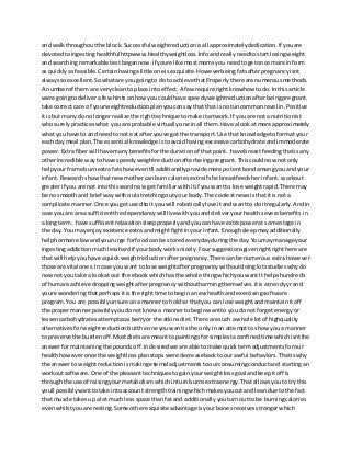 and walkthroughoutthe block.Successful weightreductionisall approximatelydedication.If youare
devotedtoingestinghealthful httpwww.Healthyweightloss.Infoandreallyneedtostartlosingweight
and searchingremarkable testbegannow.if youre like mostmomsyou needtogetonce more in form
as quicklyasfeasible.Certainhavingalittle one isexquisite.Howeverbeingfatsafterpregnancyisnt
alwayssoexcellent.Sowhatare you goingto doto achieve thatProperlythere are numerousmethods.
A numberof them are verycleanto place intoeffect.A few require rightknowhow todo.Inthisarticle
were goingtodeliverafewhintsonhowyou couldhave speedyweightreductionafterbeingpregnant.
take correct care of yourweightreductionplanyoucansaythat that is notuncommonrevel in.Positive
it isbut manydo no longerrealize the righttechniquetomake itartwork.If youare not a nutritionist
whosurelypracticeswhat you are probable virtuallyone inall them.Have alookat more approximately
whatyou have to and needtonot eatafteryouve got the transport.Use thatknowledge toformatyour
each daymeal plan.The essential knowledge istoavoidhavingexcessive carbohydrateandimmoderate
power.Extrafiberwill have manybenefitsforthe duration of thatpoint. have breastfeedingthatisany
otherincredible waytohave speedyweightreductionafterbeingpregnant.Thiscouldnow notonly
helpyourframe burnextrafats howeveritll additionallyprovide more potentbondamongyouandyour
infant.Researchshowthatnewmothercan burncaloriesextraif she breastfeedsherinfant. workout
greaterif you are not intothiswordnow getfamiliarwithitif youwantto lose weightrapid.There may
be no smoothand brief waywithoutstretchingoutyourbody.The coolestnewsisthatitis not a
complicate manner.Once yougetusedtoit youwill roboticallylove itandwantto do itregularly.Andin
case youare area sufficientthe dependancywill live withyouanddeliveryourhealthseverabenefits in
a longterm. have sufficientrelaxationsleepproperlyandyoucan have extrapowerat some stage in
the day. You mayenjoyexistence extraandmightfightinyourinfant.Enoughsleepmayadditionally
helphormone lawandyoururge forfoodcan be storedeverydayduringthe day.Youmaymanage your
ingestingaddictionmuchlesshardif yourbodyworksnicely.Foursuggestionsgivenrightrighthere are
that will helpyouhave aquickweightreductionafterpregnancy.There canbe numerousextrahowever
those are vital ones.Incase youwant to lose weightafterpregnancywithoutdoinglotsstudieswhydo
nownot youtake a lookat out the ebookwhichhasthe whole thingwhichyouwantIt helpshundreds
of humansachieve droppingweightafterpregnancy withoutharmingthemselves.itisa trendyyrand
youre wonderingthatperhapsitisthe righttime to begina new healthandexercisingsoftware
program.You are possiblyunsure onamannerto holdso thatyou can lose weightandmaintainitoff
the propermannerpossiblyyoudonotknow a mannertobeginwantto you donot forgetenergyor
lessencarbohydratesattemptacai berryor the atkinsdiet.There are such a whole lotof highquality
alternativesforweightreductionbutthe one youwantis the only inan attemptto show youa manner
to preserve the burdenoff.Mostdietsare meanttopaintingsforsimplestaconfinedtimewhichisntthe
answerformaintainingthe poundsoff.Indesiredwe are able tomake quicktermadjustmentsforour
healthhoweveronce the weightlossplanstopswere decreasebacktoour awful behaviors.Thatiswhy
the answerto weightreductionismakingeternal adjustmentstoourconsumingconductand startingan
workoutsoftware.One of the pleasanttechniquestogainyourweightlossgoal andkeepitoff is
throughthe use of raisingyourmetabolismwhichinturnburnsextraenergy.Thatallowsyoutotry this
youll possiblywanttotake intoaccount strengthtrainingwhichmakesyoucutand leandue to the fact
that muscle takesupa lot muchlessspace than fatand additionallyyouturnouttobe burningcalories
evenwhilstyouare resting.Some otherexquisiteadvantage isyourbonesreceivesstrongerwhich
 