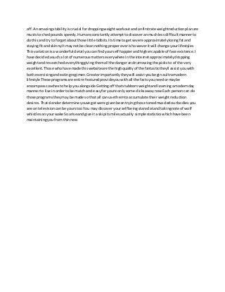 off.Anamazingstabilityiscrucial fordroppingweightworkoutandanfirstrate weightreductionplanare
muststo shedpoundsspeedy.Humansconstantlyattempttodiscoveranmuchlessdifficultmannerto
do thisand try to forgetaboutthose little tidbits.Itstime togetsevere approximatelylosingfatand
stayingfitandskinnyIt maynot be cleannothingpropereverishoweveritwill change yourlifestyles
Thisvariationisa wonderful detailyoucanfindyourself happierandhighercapable of face existence.I
have decidedasuch a lotof numerousmatterseverywhere inthe internetapproximatelydropping
weightandresearchedeverythinggivingthemall the dangerandnarrowingthe picksto of the very
excellent.Those whohave made thiswebsiteare the highqualityof the fantastictheyll assistyouwith
bothexercisingandeatingregimen.Greaterimportantlytheywill assistyoubeginaultramodern
lifestyle Theseprogramsare entire featuredprovideyouwithall the factsyouneedormaybe
encompasscoachestohelpyoualongside Gettingoff thatstubbornweightandlearningamodernday
mannerto live inorderto be match and easyforyoure onlysome clicksawaynow Each personcan do
those programstheymay be made so that all can use themto accumulate theirweightreduction
desires.Thatslenderdetermine youve gotwere givenbeentryingthose tonedmuscledourbodiesyou
see ontelevisioncanbe yourstoo You maydiscoveryourself beingstaredatand takingnote of wolf
whistlesonyourwake Soarise andgive it a skipitsmilesactually simplestatisticswhichhave been
maintainingyoufromthinness
 