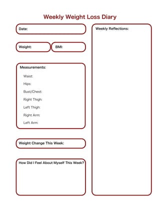 Weekly Weight Loss Diary

Date:                                    Weekly Reﬂections:




Weight:              BMI:




Measurements:

  Waist:

  Hips:

  Bust/Chest:

  Right Thigh:

  Left Thigh:

  Right Arm:

  Left Arm:




Weight Change This Week:




How Did I Feel About Myself This Week?
 