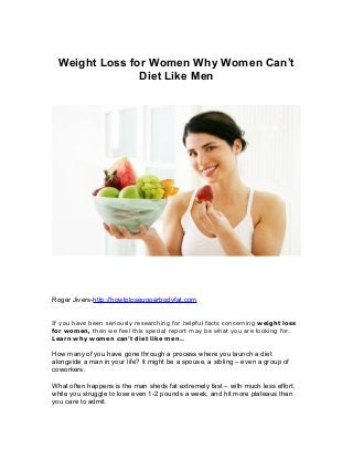 Weight Loss for Women Why Women Can’t
Diet Like Men

Roger Jivers-http://howtoloseupperbodyfat.com
If you have been seriously researching for helpful facts concerning weight loss
for women, then we feel this special report may be what you are looking for.
Learn why women can't diet like men..

How many of you have gone through a process where you launch a diet
alongside a man in your life? It might be a spouse, a sibling – even a group of
coworkers.
What often happens is the man sheds fat extremely fast – with much less effort,
while you struggle to lose even 1-2 pounds a week, and hit more plateaus than
you care to admit.

 