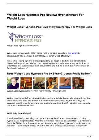 Weight Loss Hypnosis Pro Review: Hypnotherapy For
Weight Loss

Weight Loss Hypnosis Pro Review: Hypnotherapy For Weight Loss




Weight Loss Hypnosis Pro Review


We all want to lose weight. Often notice that the constant struggle to lose weight is
conspicuously absent. Could it be that they are simply wired differently?

For all of us, eating right and exercising regularly are tough to do, but could something like
hypnosis change all that? Weight Loss Hypnosis promises to change the way we think about
weight loss on a subconscious level, a level of thinking that we are not always even aware of.
But does it really work?

Does Weight Loss Hypnosis Pro by Steve G. Jones Really Deliver?




Weight Loss Hypnosis Pro Review: Hypnotherapy For Weight Loss


Weight Loss Hypnosis Pro is intended to be used on a daily basis over a lengthy period of time.
Those users who were able to stick to it seemed to obtain real results, but not always the
expected ones! As mentioned, some users actually found that the CD helped to cure insomnia
and other sleep-related issues.


Will It Help Lose Weight?

If you have difficulty controlling cravings and are not skeptical about the prospect of using
hypnosis as a weight loss tool, Weight Loss Hypnosis Pro could be a great tool. Many listeners
found the CD helpful in their quest for real, long term weight loss. Hypnosis is not for everyone,
however — as one might expect, reviewers who were skeptics about the idea to begin with




                                                                                             1/4
 