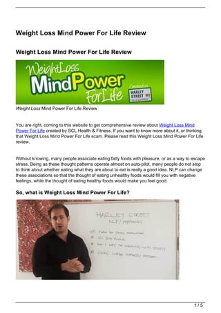 Weight Loss Mind Power For Life Review

Weight Loss Mind Power For Life Review




Weight Loss Mind Power For Life Review


You are right, coming to this website to get comprehensive review about Weight Loss Mind
Power For Life created by SCL Health & Fitness. If you want to know more about it, or thinking
that Weight Loss Mind Power For Life scam. Please read this Weight Loss Mind Power For Life
review.


Without knowing, many people associate eating fatty foods with pleasure, or as a way to escape
stress. Being as these thought patterns operate almost on auto-pilot, many people do not stop
to think about whether eating what they are about to eat is really a good idea. NLP can change
these associations so that the thought of eating unhealthy foods would fill you with negative
feelings, while the thought of eating healthy foods would make you feel good.

So, what is Weight Loss Mind Power For Life?




                                                                                         1/5
 
