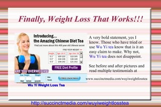 Finally, Weight Loss That Works!!!

                            A very bold statement, yes I
                            know. Those who have tried or
                            use Wu Yi tea know that is it an
                            easy claim to make. Why not,
                            Wu Yi tea does not disappoint.

                            See before and after pictures and
                            read multiple testimonials at
                          www.succinctmedia.com/wuyiweightlosstea
  Wu Yi Weight Loss Tea




   http://succinctmedia.com/wuyiweightlosstea