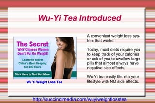 Wu-Yi Tea Introduced

                           A convenient weight loss sys-
                           tem that works!

                           Today, most diets require you
                           to keep track of your calories
                           or ask of you to swallow large
                           pills that almost always have
                           negative side effects.

                           Wu Yi tea easily fits into your
Wu Yi Weight Loss Tea      lifestyle with NO side effects.



   http://succinctmedia.com/wuyiweightlosstea