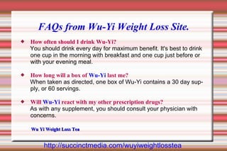 FAQs from Wu-Yi Weight Loss Site.
   How often should I drink Wu-Yi?
    You should drink every day for maximum benefit. It's best to drink
    one cup in the morning with breakfast and one cup just before or
    with your evening meal.

   How long will a box of Wu-Yi last me?
    When taken as directed, one box of Wu-Yi contains a 30 day sup-
    ply, or 60 servings.

   Will Wu-Yi react with my other prescription drugs?
    As with any supplement, you should consult your physician with
    concerns.

    Wu Yi Weight Loss Tea


         http://succinctmedia.com/wuyiweightlosstea