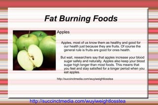 Fat Burning Foods
           Apples

              Apples, most of us know them as healthy and good for
               our health just because they are fruits. Of course the
               general rule is fruits are good for ones health.

             But wait, researchers say that apples increase your blood
               sugar safely and naturally. Apples also keep your blood
               sugar high longer than most foods. This means that
               you feel and stay satisfied for a longer period when you
               eat apples.

           http://succinctmedia.com/wuyiweightlosstea




http://succinctmedia.com/wuyiweightlosstea