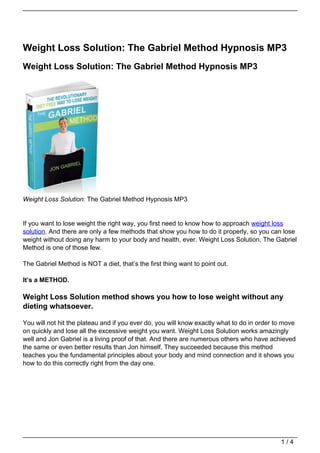 Weight Loss Solution: The Gabriel Method Hypnosis MP3
Weight Loss Solution: The Gabriel Method Hypnosis MP3




Weight Loss Solution: The Gabriel Method Hypnosis MP3


If you want to lose weight the right way, you first need to know how to approach weight loss
solution. And there are only a few methods that show you how to do it properly, so you can lose
weight without doing any harm to your body and health, ever. Weight Loss Solution, The Gabriel
Method is one of those few.

The Gabriel Method is NOT a diet, that’s the first thing want to point out.

It’s a METHOD.

Weight Loss Solution method shows you how to lose weight without any
dieting whatsoever.

You will not hit the plateau and if you ever do, you will know exactly what to do in order to move
on quickly and lose all the excessive weight you want. Weight Loss Solution works amazingly
well and Jon Gabriel is a living proof of that. And there are numerous others who have achieved
the same or even better results than Jon himself. They succeeded because this method
teaches you the fundamental principles about your body and mind connection and it shows you
how to do this correctly right from the day one.




                                                                                            1/4
 