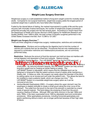 Weight-Loss Surgery Overview
Weight-loss surgery is a well-established method of long-term weight control for morbidly obese
adults. Compared to non-surgical treatments, weight-loss surgery yields the longest period of
sustained weight loss in patients who have failed other therapies.1

Fueled by the dismal failure of dieting, the marked improvement in quality of life and the quick
recovery with minimally invasive techniques, the number of weight-loss surgery procedures
performed annually has surged over the last several years. According to a recent report from
the Department of Health and Human Service’s (HHS) Agency for Healthcare Research and
Quality (AHRQ), from 1998 to 2004, the total number of bariatric surgeries performed in the
United States increased nine-fold, from 13,386 to 121,055.2

Weight-Loss Surgery Overview:3,4
There are three categories of weight-loss surgery: malabsorptive, restrictive and combination.

   Malabsorptive: Shortens and re-configures the digestive tract to limit the number of
   calories and nutrients that can be absorbed. Procedures that are only malabsorptive, as
   opposed to combination restrictive and malabsorptive procedures, are not commonly
   performed today.

   Restrictive: Reduces the amount of food the stomach can hold but does not interfere with
   normal digestion and absorption of food and nutrients. Options include:
   • Adjustable Gastric Banding – The LAP-BAND® System is the first FDA-approved

     http://lose-weight.co.tv/
      adjustable gastric band for use in weight reduction. Using laparoscopic surgical
      techniques, the device is placed around the top portion of a patient’s stomach, creating a
      small pouch. By reducing stomach capacity, the LAP-BAND® System can help achieve
      long-term weight loss by creating an earlier feeling of satiety. The
      LAP-BAND® System is adjustable, which means that the inflatable band can be
      tightened or loosened to help the patient achieve a level of satiety while maintaining a
      healthy diet. In follow-up visits, the surgeon can easily adjust the diameter of the band
      by adding saline via an access port just under the patient’s skin. This allows the band to
      be modified to meet a patients needs, which can change over time.5 The
      LAP-BAND® System is a reversible weight-loss surgery option as it can be
      removed at any time.
   • Vertical Banded Gastroplasty (VBG) – A surgery where the upper stomach near the
      esophagus is stapled vertically to create a small pouch along the inner curve of the
      stomach. The outlet from the pouch to the rest of the stomach is restricted by a band
      made of special material. The band delays the emptying of food from the pouch,
      causing a feeling of fullness. Although VBG was farily common in the late 1980s and
      early 1990s, it has been superseded since 1995 by adjustable band and combination
      procedures. Other gastroplasty procedures, including horizontal gastroplasty and
      gastric partitioning without a band, are no longer performed because of their high rates
      of failure.
 