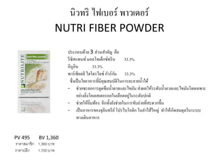 นิวทริ ไฟเบอร์ พาวเดอร์
NUTRI FIBER POWDER
PV 495 BV 1,360
ราคาสมาชิก 1,360 บาท
ราคาปลีก 1,700 บาท
ประกอบด้วย 3 ส่วนสาคัญ คือ
รีซิสแทนท์มอลโทเด็กซ์ทริน 33.3%
อินูลิน 33.3%
พาร์เชียลลี ไฮโดรไลซ์ กัวร์กัม 33.3%
ซึ่งเป็นใยอาหารที่มีคุณสมบัติในการละลายน้าได้
- ช่วยชะลอการดูดซึมน้าตาลและไขมัน ส่งผลให้ระดับน้าตาลและไขมันโดยเฉพาะ
อย่างยิ่งโคเลสเตอรอลในเลือดอยู่ในระดับปกติ
- ช่วยให้อิ่มท้อง อีกทั้งยังช่วยในการขับถ่ายที่สะดวกขึ้น
- เป็นอาหารของจุลินทรีย์โปรไบโอติก ในลาไส้ใหญ่ ทาให้เกิดสมดุลในระบบ
ทางเดินอาหาร
 