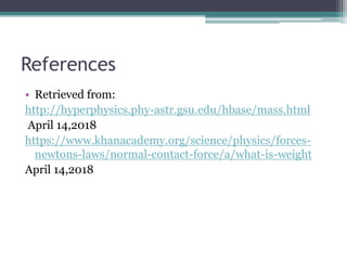 References
• Retrieved from:
http://hyperphysics.phy-astr.gsu.edu/hbase/mass.html
April 14,2018
https://www.khanacademy.org/science/physics/forces-
newtons-laws/normal-contact-force/a/what-is-weight
April 14,2018
 