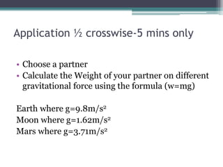 Application ½ crosswise-5 mins only
• Choose a partner
• Calculate the Weight of your partner on different
gravitational force using the formula (w=mg)
Earth where g=9.8m/s2
Moon where g=1.62m/s2
Mars where g=3.71m/s2
 