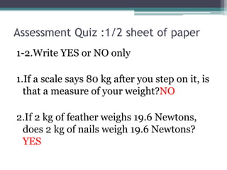 Assessment Quiz :1/2 sheet of paper
1-2.Write YES or NO only
1.If a scale says 80 kg after you step on it, is
that a measure of your weight?NO
2.If 2 kg of feather weighs 19.6 Newtons,
does 2 kg of nails weigh 19.6 Newtons?
YES
 