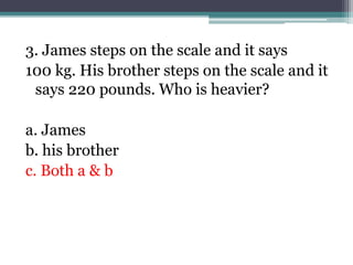 3. James steps on the scale and it says
100 kg. His brother steps on the scale and it
says 220 pounds. Who is heavier?
a. James
b. his brother
c. Both a & b
 