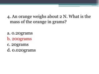 4. An orange weighs about 2 N. What is the
mass of the orange in grams?
a. 0.20grams
b. 200grams
c. 20grams
d. 0.020grams
 