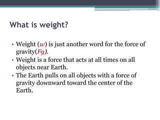 What is weight?
• Weight (w) is just another word for the force of
gravity(Fg).
• Weight is a force that acts at all times on all
objects near Earth.
• The Earth pulls on all objects with a force of
gravity downward toward the center of the
Earth.
 