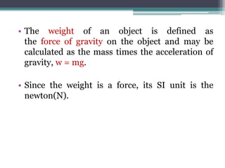 • The weight of an object is defined as
the force of gravity on the object and may be
calculated as the mass times the acceleration of
gravity, w = mg.
• Since the weight is a force, its SI unit is the
newton(N).
 
