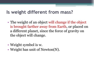 Is weight different from mass?
• The weight of an object will change if the object
is brought farther away from Earth, or placed on
a different planet, since the force of gravity on
the object will change.
• Weight symbol is w.
• Weight has unit of Newton(N).
 