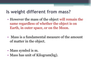 Is weight different from mass?
• However the mass of the object will remain the
same regardless of whether the object is on
Earth, in outer space, or on the Moon.
• Mass is a fundamental measure of the amount
of matter in the object.
• Mass symbol is m.
• Mass has unit of Kilogram(kg).
 