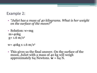 Example 2:
• “Juliet has a mass of 40 kilograms. What is her weight
on the surface of the moon?“
• Solution: w=mg
m=40kg
g= 1.6 m/s2
w= 40kg x 1.6 m/s2
• This gives us the final answer. On the surface of the
moon, Juliet with a mass of 40 kg will weigh
approximately 64 Newtons. w = 64 N.
 