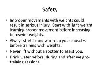 Safety
• Improper movements with weights could
  result in serious injury. Start with light weight
  learning proper movement before increasing
  to heavier weights.
• Always stretch and warm-up your muscles
  before training with weights.
• Never lift without a spotter to assist you.
• Drink water before, during and after weight-
  training sessions.
 