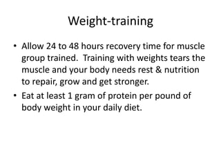 Weight-training
• Allow 24 to 48 hours recovery time for muscle
  group trained. Training with weights tears the
  muscle and your body needs rest & nutrition
  to repair, grow and get stronger.
• Eat at least 1 gram of protein per pound of
  body weight in your daily diet.
 