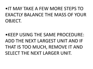 •IT MAY TAKE A FEW MORE STEPS TO
EXACTLY BALANCE THE MASS OF YOUR
OBJECT.

•KEEP USING THE SAME PROCEDURE:
ADD THE NEXT LARGEST UNIT AND IF
THAT IS TOO MUCH, REMOVE IT AND
SELECT THE NEXT LARGER UNIT.
 