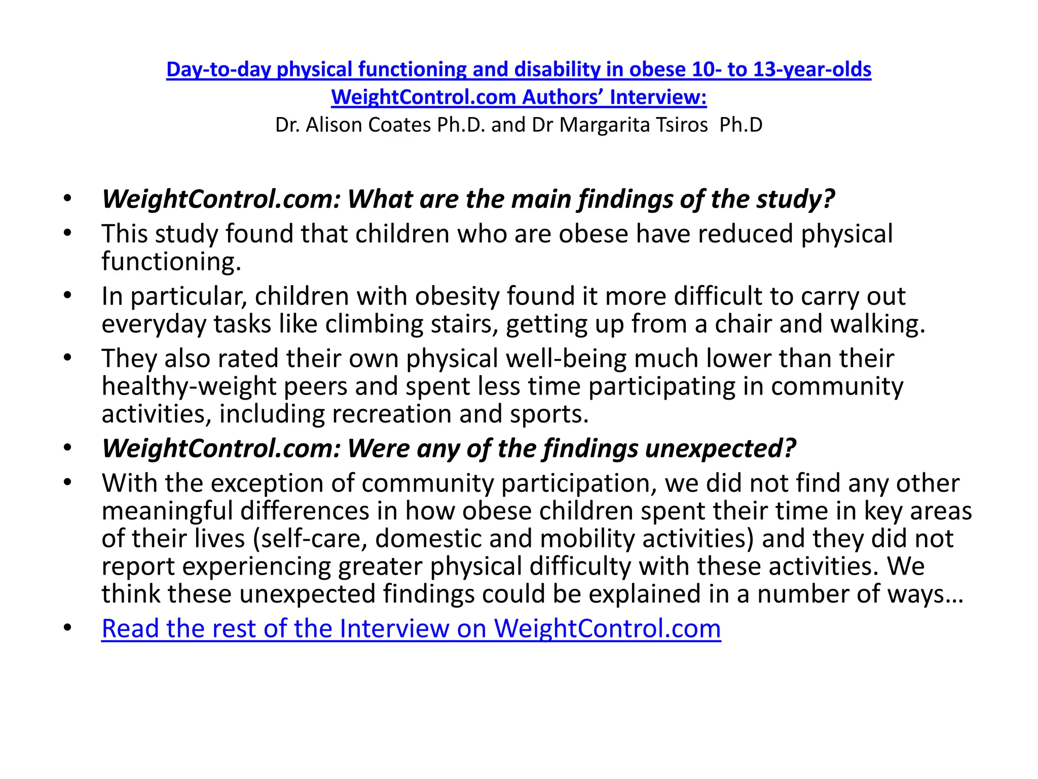 Day-to-day physical functioning and disability in obese 10- to 13-year-olds
                           WeightControl.com Authors’ Interview:
                    Dr. Alison Coates Ph.D. and Dr Margarita Tsiros Ph.D


• WeightControl.com: What are the main findings of the study?
• This study found that children who are obese have reduced physical
  functioning.
• In particular, children with obesity found it more difficult to carry out
  everyday tasks like climbing stairs, getting up from a chair and walking.
• They also rated their own physical well-being much lower than their
  healthy-weight peers and spent less time participating in community
  activities, including recreation and sports.
• WeightControl.com: Were any of the findings unexpected?
• With the exception of community participation, we did not find any other
  meaningful differences in how obese children spent their time in key areas
  of their lives (self-care, domestic and mobility activities) and they did not
  report experiencing greater physical difficulty with these activities. We
  think these unexpected findings could be explained in a number of ways…
• Read the rest of the Interview on WeightControl.com
 