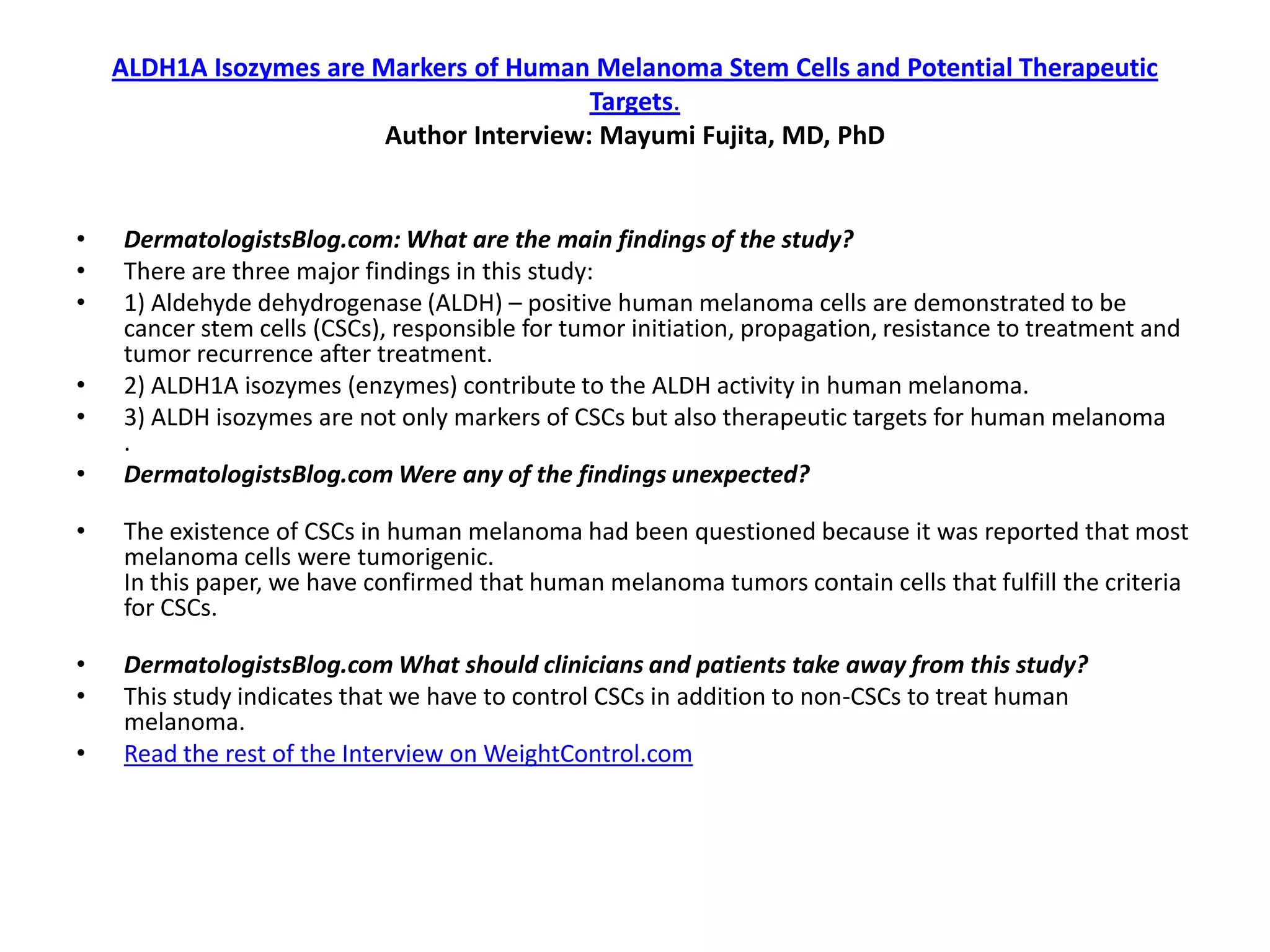 ALDH1A Isozymes are Markers of Human Melanoma Stem Cells and Potential Therapeutic
                                          Targets.
                         Author Interview: Mayumi Fujita, MD, PhD


•   DermatologistsBlog.com: What are the main findings of the study?
•   There are three major findings in this study:
•   1) Aldehyde dehydrogenase (ALDH) – positive human melanoma cells are demonstrated to be
    cancer stem cells (CSCs), responsible for tumor initiation, propagation, resistance to treatment and
    tumor recurrence after treatment.
•   2) ALDH1A isozymes (enzymes) contribute to the ALDH activity in human melanoma.
•   3) ALDH isozymes are not only markers of CSCs but also therapeutic targets for human melanoma
    .
•   DermatologistsBlog.com Were any of the findings unexpected?

•   The existence of CSCs in human melanoma had been questioned because it was reported that most
    melanoma cells were tumorigenic.
    In this paper, we have confirmed that human melanoma tumors contain cells that fulfill the criteria
    for CSCs.

•   DermatologistsBlog.com What should clinicians and patients take away from this study?
•   This study indicates that we have to control CSCs in addition to non-CSCs to treat human
    melanoma.
•   Read the rest of the Interview on WeightControl.com
 
