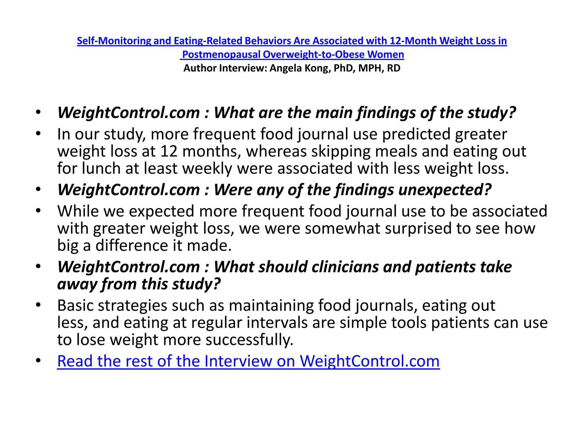 Self-Monitoring and Eating-Related Behaviors Are Associated with 12-Month Weight Loss in
                           Postmenopausal Overweight-to-Obese Women
                           Author Interview: Angela Kong, PhD, MPH, RD



• WeightControl.com : What are the main findings of the study?
• In our study, more frequent food journal use predicted greater
  weight loss at 12 months, whereas skipping meals and eating out
  for lunch at least weekly were associated with less weight loss.
• WeightControl.com : Were any of the findings unexpected?
• While we expected more frequent food journal use to be associated
  with greater weight loss, we were somewhat surprised to see how
  big a difference it made.
• WeightControl.com : What should clinicians and patients take
  away from this study?
• Basic strategies such as maintaining food journals, eating out
  less, and eating at regular intervals are simple tools patients can use
  to lose weight more successfully.
• Read the rest of the Interview on WeightControl.com
 