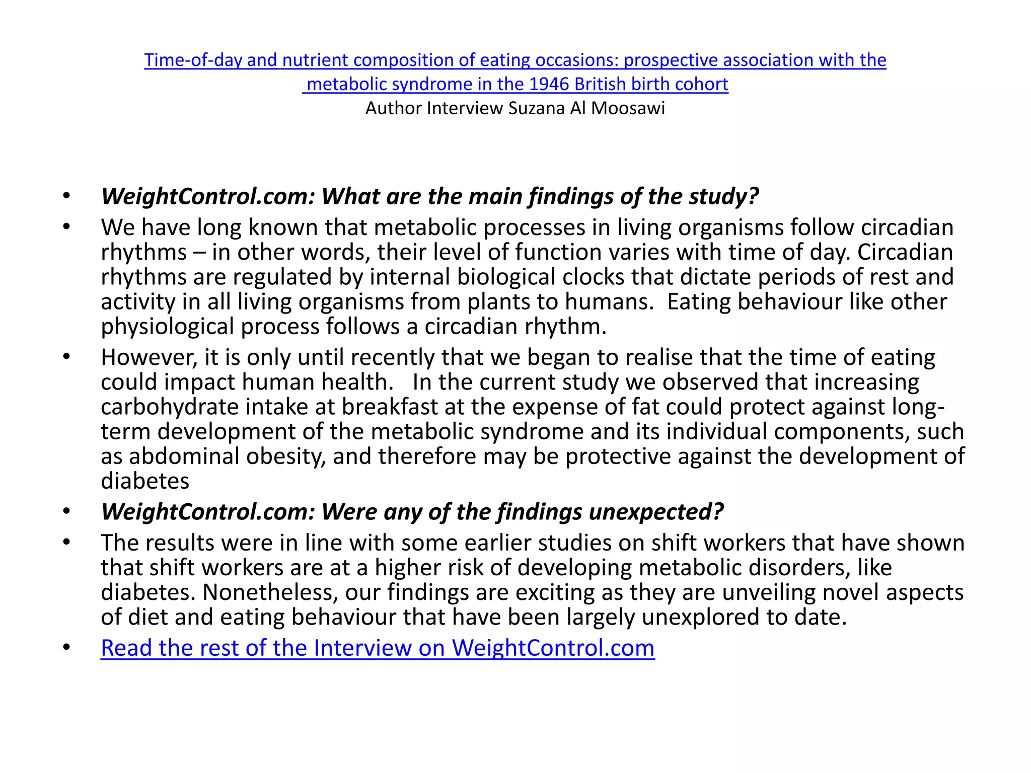 Time-of-day and nutrient composition of eating occasions: prospective association with the
                           metabolic syndrome in the 1946 British birth cohort
                                  Author Interview Suzana Al Moosawi



•   WeightControl.com: What are the main findings of the study?
•   We have long known that metabolic processes in living organisms follow circadian
    rhythms – in other words, their level of function varies with time of day. Circadian
    rhythms are regulated by internal biological clocks that dictate periods of rest and
    activity in all living organisms from plants to humans. Eating behaviour like other
    physiological process follows a circadian rhythm.
•   However, it is only until recently that we began to realise that the time of eating
    could impact human health. In the current study we observed that increasing
    carbohydrate intake at breakfast at the expense of fat could protect against long-
    term development of the metabolic syndrome and its individual components, such
    as abdominal obesity, and therefore may be protective against the development of
    diabetes
•   WeightControl.com: Were any of the findings unexpected?
•   The results were in line with some earlier studies on shift workers that have shown
    that shift workers are at a higher risk of developing metabolic disorders, like
    diabetes. Nonetheless, our findings are exciting as they are unveiling novel aspects
    of diet and eating behaviour that have been largely unexplored to date.
•   Read the rest of the Interview on WeightControl.com
 