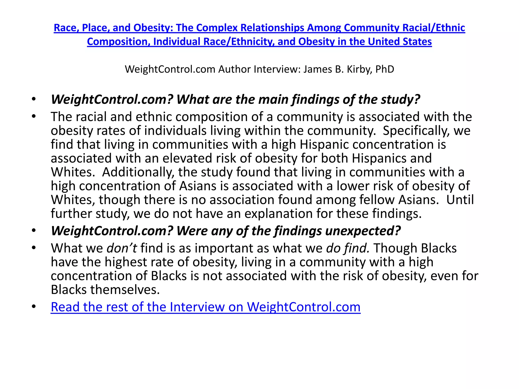 Race, Place, and Obesity: The Complex Relationships Among Community Racial/Ethnic
          Composition, Individual Race/Ethnicity, and Obesity in the United States

                WeightControl.com Author Interview: James B. Kirby, PhD

• WeightControl.com? What are the main findings of the study?
• The racial and ethnic composition of a community is associated with the
  obesity rates of individuals living within the community. Specifically, we
  find that living in communities with a high Hispanic concentration is
  associated with an elevated risk of obesity for both Hispanics and
  Whites. Additionally, the study found that living in communities with a
  high concentration of Asians is associated with a lower risk of obesity of
  Whites, though there is no association found among fellow Asians. Until
  further study, we do not have an explanation for these findings.
• WeightControl.com? Were any of the findings unexpected?
• What we don’t find is as important as what we do find. Though Blacks
  have the highest rate of obesity, living in a community with a high
  concentration of Blacks is not associated with the risk of obesity, even for
  Blacks themselves.
• Read the rest of the Interview on WeightControl.com
 