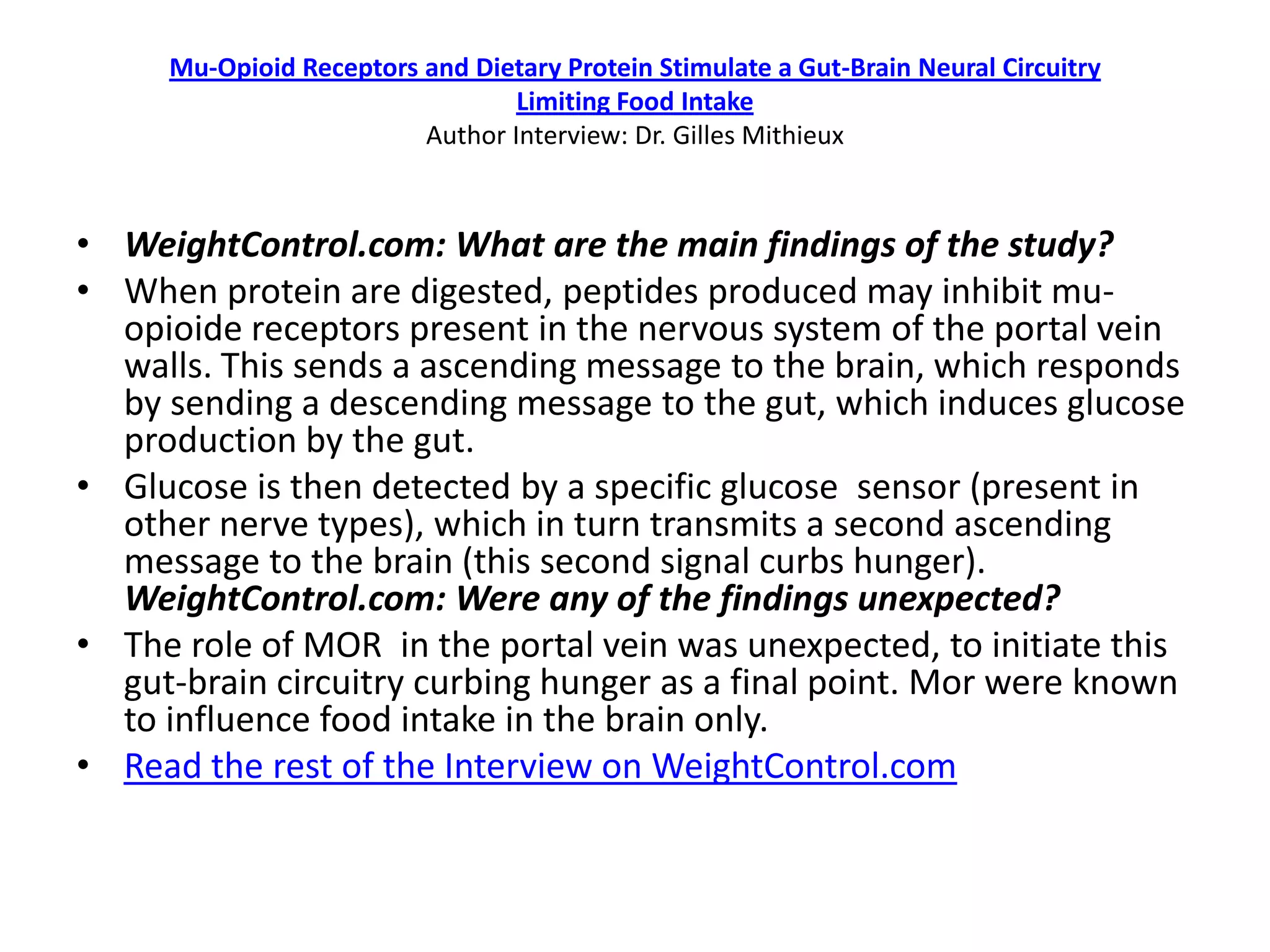 Mu-Opioid Receptors and Dietary Protein Stimulate a Gut-Brain Neural Circuitry
                                 Limiting Food Intake
                         Author Interview: Dr. Gilles Mithieux


• WeightControl.com: What are the main findings of the study?
• When protein are digested, peptides produced may inhibit mu-
  opioide receptors present in the nervous system of the portal vein
  walls. This sends a ascending message to the brain, which responds
  by sending a descending message to the gut, which induces glucose
  production by the gut.
• Glucose is then detected by a specific glucose sensor (present in
  other nerve types), which in turn transmits a second ascending
  message to the brain (this second signal curbs hunger).
  WeightControl.com: Were any of the findings unexpected?
• The role of MOR in the portal vein was unexpected, to initiate this
  gut-brain circuitry curbing hunger as a final point. Mor were known
  to influence food intake in the brain only.
• Read the rest of the Interview on WeightControl.com
 