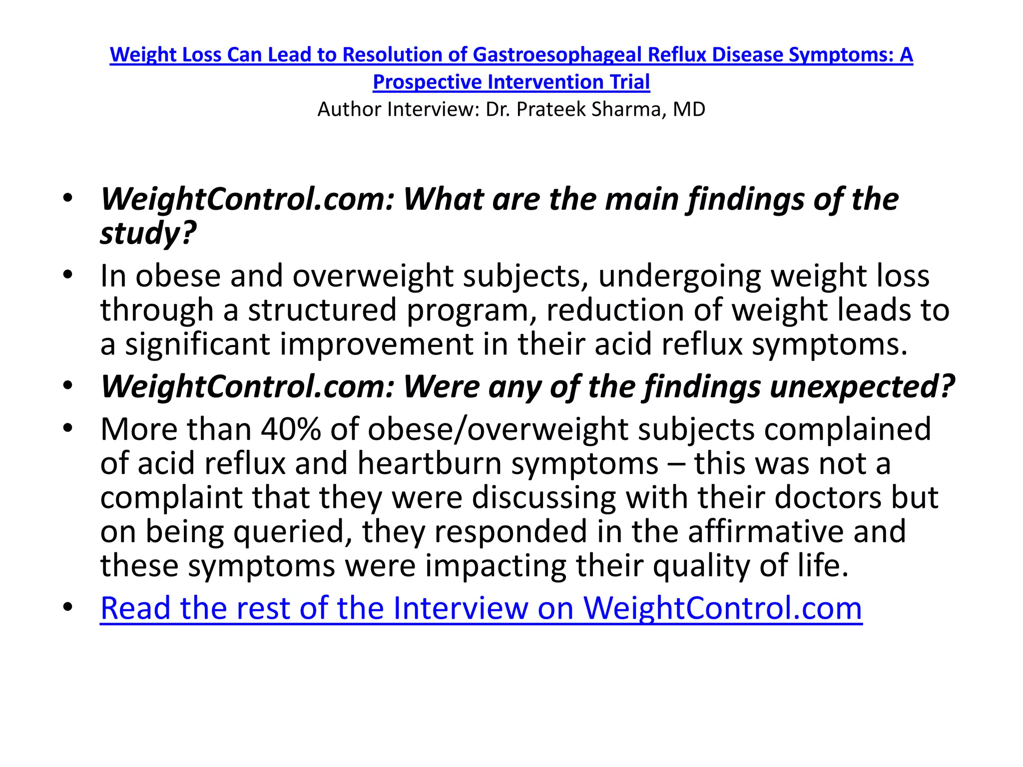 Weight Loss Can Lead to Resolution of Gastroesophageal Reflux Disease Symptoms: A
                              Prospective Intervention Trial
                        Author Interview: Dr. Prateek Sharma, MD



• WeightControl.com: What are the main findings of the
  study?
• In obese and overweight subjects, undergoing weight loss
  through a structured program, reduction of weight leads to
  a significant improvement in their acid reflux symptoms.
• WeightControl.com: Were any of the findings unexpected?
• More than 40% of obese/overweight subjects complained
  of acid reflux and heartburn symptoms – this was not a
  complaint that they were discussing with their doctors but
  on being queried, they responded in the affirmative and
  these symptoms were impacting their quality of life.
• Read the rest of the Interview on WeightControl.com
 