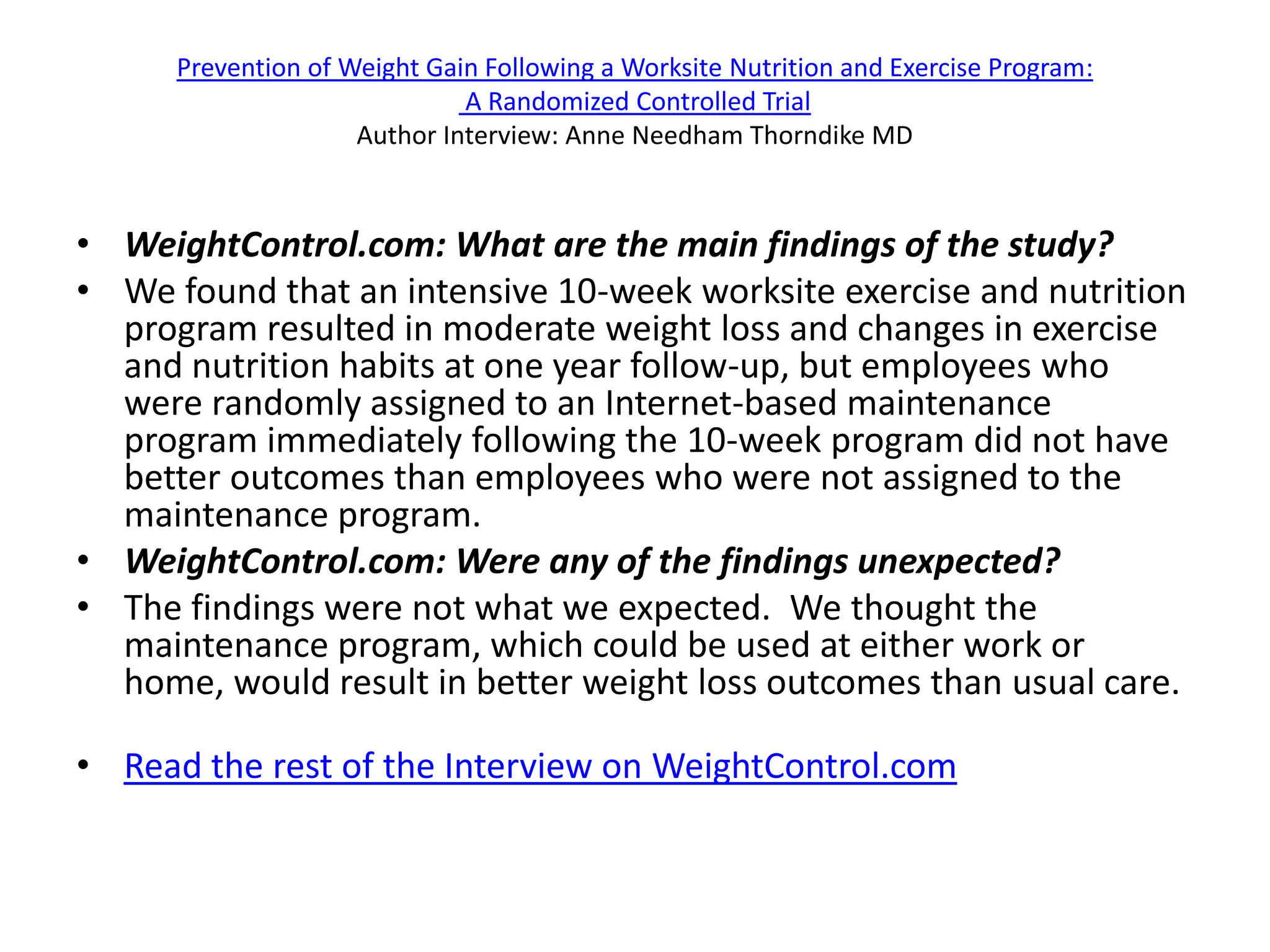 Prevention of Weight Gain Following a Worksite Nutrition and Exercise Program:
                              A Randomized Controlled Trial
                     Author Interview: Anne Needham Thorndike MD


• WeightControl.com: What are the main findings of the study?
• We found that an intensive 10-week worksite exercise and nutrition
  program resulted in moderate weight loss and changes in exercise
  and nutrition habits at one year follow-up, but employees who
  were randomly assigned to an Internet-based maintenance
  program immediately following the 10-week program did not have
  better outcomes than employees who were not assigned to the
  maintenance program.
• WeightControl.com: Were any of the findings unexpected?
• The findings were not what we expected. We thought the
  maintenance program, which could be used at either work or
  home, would result in better weight loss outcomes than usual care.

• Read the rest of the Interview on WeightControl.com
 