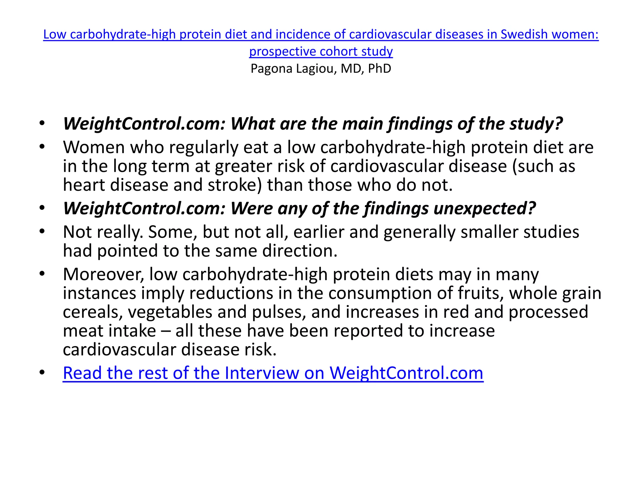 Low carbohydrate-high protein diet and incidence of cardiovascular diseases in Swedish women:
                                   prospective cohort study
                                   Pagona Lagiou, MD, PhD


• WeightControl.com: What are the main findings of the study?
• Women who regularly eat a low carbohydrate-high protein diet are
  in the long term at greater risk of cardiovascular disease (such as
  heart disease and stroke) than those who do not.
• WeightControl.com: Were any of the findings unexpected?
• Not really. Some, but not all, earlier and generally smaller studies
  had pointed to the same direction.
• Moreover, low carbohydrate-high protein diets may in many
  instances imply reductions in the consumption of fruits, whole grain
  cereals, vegetables and pulses, and increases in red and processed
  meat intake – all these have been reported to increase
  cardiovascular disease risk.
• Read the rest of the Interview on WeightControl.com
 