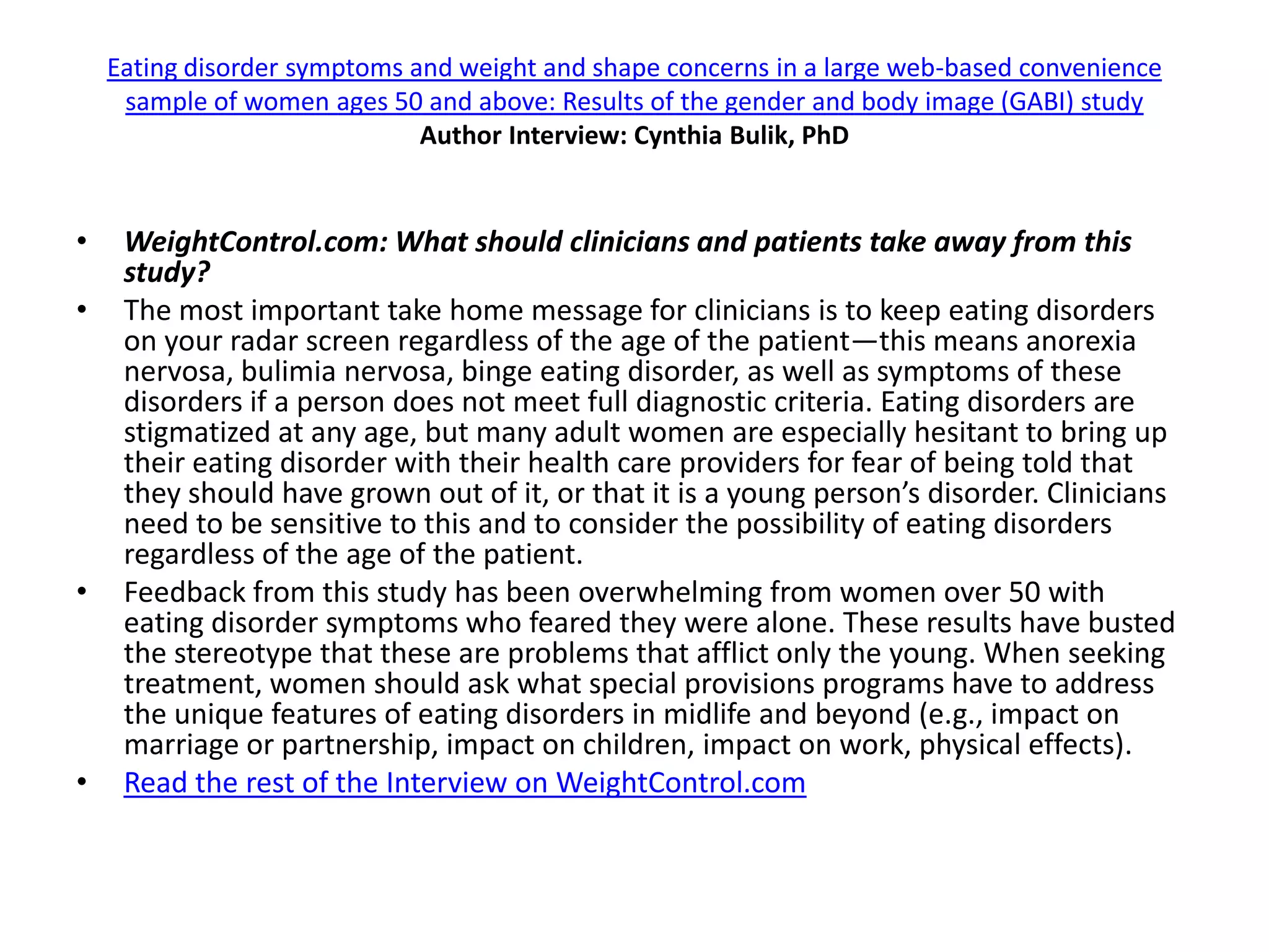 Eating disorder symptoms and weight and shape concerns in a large web-based convenience
     sample of women ages 50 and above: Results of the gender and body image (GABI) study
                              Author Interview: Cynthia Bulik, PhD


•    WeightControl.com: What should clinicians and patients take away from this
     study?
•    The most important take home message for clinicians is to keep eating disorders
     on your radar screen regardless of the age of the patient—this means anorexia
     nervosa, bulimia nervosa, binge eating disorder, as well as symptoms of these
     disorders if a person does not meet full diagnostic criteria. Eating disorders are
     stigmatized at any age, but many adult women are especially hesitant to bring up
     their eating disorder with their health care providers for fear of being told that
     they should have grown out of it, or that it is a young person’s disorder. Clinicians
     need to be sensitive to this and to consider the possibility of eating disorders
     regardless of the age of the patient.
•    Feedback from this study has been overwhelming from women over 50 with
     eating disorder symptoms who feared they were alone. These results have busted
     the stereotype that these are problems that afflict only the young. When seeking
     treatment, women should ask what special provisions programs have to address
     the unique features of eating disorders in midlife and beyond (e.g., impact on
     marriage or partnership, impact on children, impact on work, physical effects).
•    Read the rest of the Interview on WeightControl.com
 