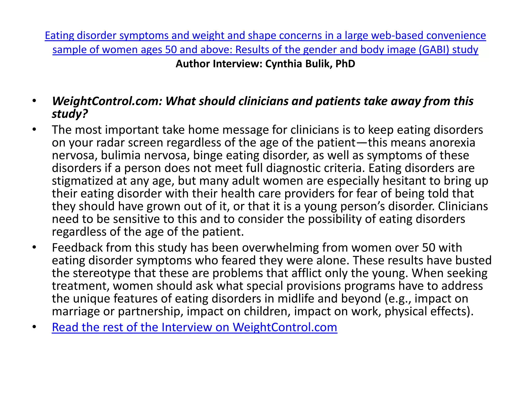 Eating disorder symptoms and weight and shape concerns in a large web-based convenience
     sample of women ages 50 and above: Results of the gender and body image (GABI) study
                              Author Interview: Cynthia Bulik, PhD


•    WeightControl.com: What should clinicians and patients take away from this
     study?
•    The most important take home message for clinicians is to keep eating disorders
     on your radar screen regardless of the age of the patient—this means anorexia
     nervosa, bulimia nervosa, binge eating disorder, as well as symptoms of these
     disorders if a person does not meet full diagnostic criteria. Eating disorders are
     stigmatized at any age, but many adult women are especially hesitant to bring up
     their eating disorder with their health care providers for fear of being told that
     they should have grown out of it, or that it is a young person’s disorder. Clinicians
     need to be sensitive to this and to consider the possibility of eating disorders
     regardless of the age of the patient.
•    Feedback from this study has been overwhelming from women over 50 with
     eating disorder symptoms who feared they were alone. These results have busted
     the stereotype that these are problems that afflict only the young. When seeking
     treatment, women should ask what special provisions programs have to address
     the unique features of eating disorders in midlife and beyond (e.g., impact on
     marriage or partnership, impact on children, impact on work, physical effects).
•    Read the rest of the Interview on WeightControl.com
 