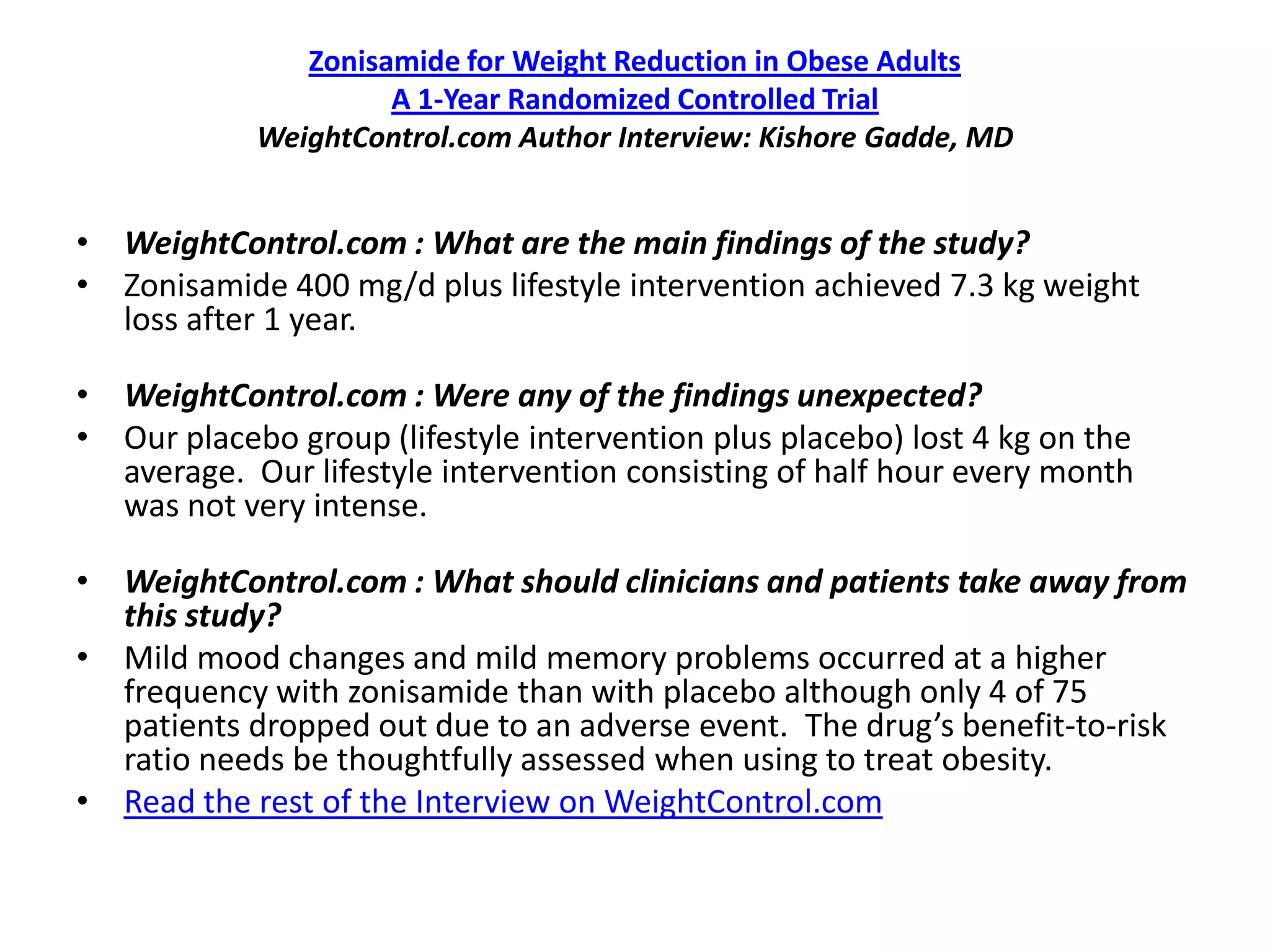 Zonisamide for Weight Reduction in Obese Adults
                     A 1-Year Randomized Controlled Trial
            WeightControl.com Author Interview: Kishore Gadde, MD


• WeightControl.com : What are the main findings of the study?
• Zonisamide 400 mg/d plus lifestyle intervention achieved 7.3 kg weight
  loss after 1 year.

• WeightControl.com : Were any of the findings unexpected?
• Our placebo group (lifestyle intervention plus placebo) lost 4 kg on the
  average. Our lifestyle intervention consisting of half hour every month
  was not very intense.

• WeightControl.com : What should clinicians and patients take away from
  this study?
• Mild mood changes and mild memory problems occurred at a higher
  frequency with zonisamide than with placebo although only 4 of 75
  patients dropped out due to an adverse event. The drug’s benefit-to-risk
  ratio needs be thoughtfully assessed when using to treat obesity.
• Read the rest of the Interview on WeightControl.com
 