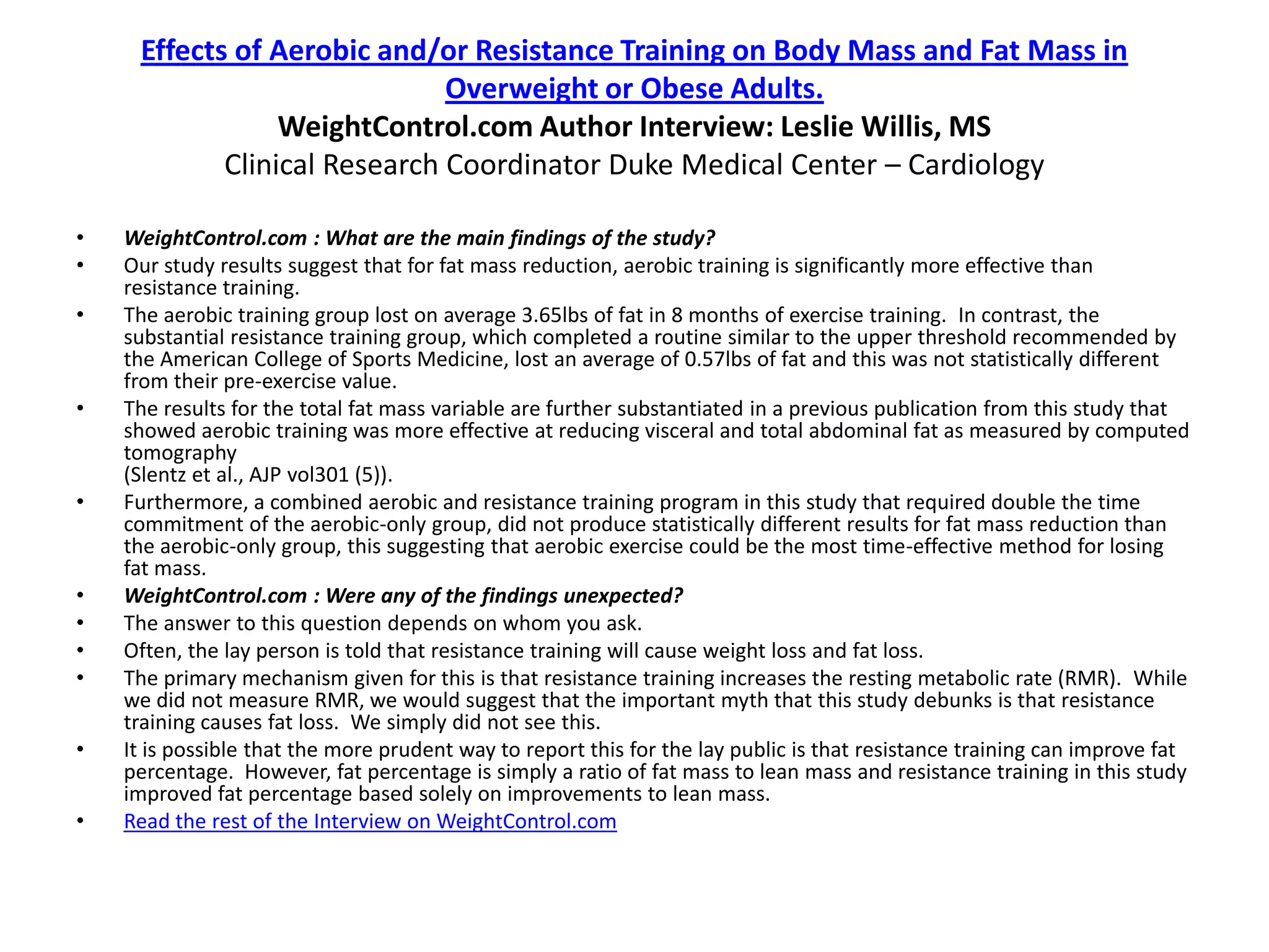 Effects of Aerobic and/or Resistance Training on Body Mass and Fat Mass in
                              Overweight or Obese Adults.
                 WeightControl.com Author Interview: Leslie Willis, MS
            Clinical Research Coordinator Duke Medical Center – Cardiology

•   WeightControl.com : What are the main findings of the study?
•   Our study results suggest that for fat mass reduction, aerobic training is significantly more effective than
    resistance training.
•   The aerobic training group lost on average 3.65lbs of fat in 8 months of exercise training. In contrast, the
    substantial resistance training group, which completed a routine similar to the upper threshold recommended by
    the American College of Sports Medicine, lost an average of 0.57lbs of fat and this was not statistically different
    from their pre-exercise value.
•   The results for the total fat mass variable are further substantiated in a previous publication from this study that
    showed aerobic training was more effective at reducing visceral and total abdominal fat as measured by computed
    tomography
    (Slentz et al., AJP vol301 (5)).
•   Furthermore, a combined aerobic and resistance training program in this study that required double the time
    commitment of the aerobic-only group, did not produce statistically different results for fat mass reduction than
    the aerobic-only group, this suggesting that aerobic exercise could be the most time-effective method for losing
    fat mass.
•   WeightControl.com : Were any of the findings unexpected?
•   The answer to this question depends on whom you ask.
•   Often, the lay person is told that resistance training will cause weight loss and fat loss.
•   The primary mechanism given for this is that resistance training increases the resting metabolic rate (RMR). While
    we did not measure RMR, we would suggest that the important myth that this study debunks is that resistance
    training causes fat loss. We simply did not see this.
•   It is possible that the more prudent way to report this for the lay public is that resistance training can improve fat
    percentage. However, fat percentage is simply a ratio of fat mass to lean mass and resistance training in this study
    improved fat percentage based solely on improvements to lean mass.
•   Read the rest of the Interview on WeightControl.com
 