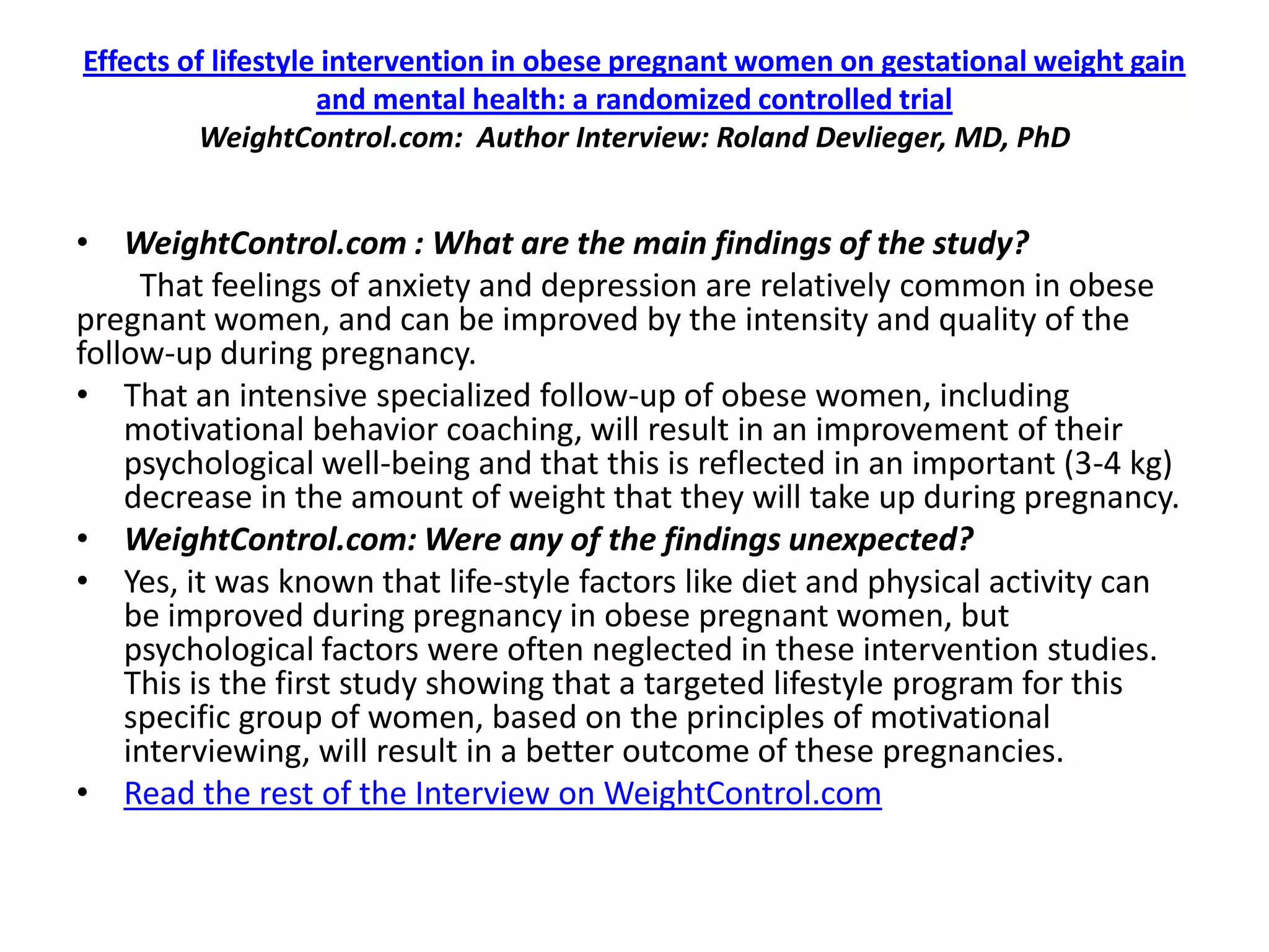Effects of lifestyle intervention in obese pregnant women on gestational weight gain
                    and mental health: a randomized controlled trial
         WeightControl.com: Author Interview: Roland Devlieger, MD, PhD


• WeightControl.com : What are the main findings of the study?
     That feelings of anxiety and depression are relatively common in obese
pregnant women, and can be improved by the intensity and quality of the
follow-up during pregnancy.
• That an intensive specialized follow-up of obese women, including
    motivational behavior coaching, will result in an improvement of their
    psychological well-being and that this is reflected in an important (3-4 kg)
    decrease in the amount of weight that they will take up during pregnancy.
• WeightControl.com: Were any of the findings unexpected?
• Yes, it was known that life-style factors like diet and physical activity can
    be improved during pregnancy in obese pregnant women, but
    psychological factors were often neglected in these intervention studies.
    This is the first study showing that a targeted lifestyle program for this
    specific group of women, based on the principles of motivational
    interviewing, will result in a better outcome of these pregnancies.
• Read the rest of the Interview on WeightControl.com
 