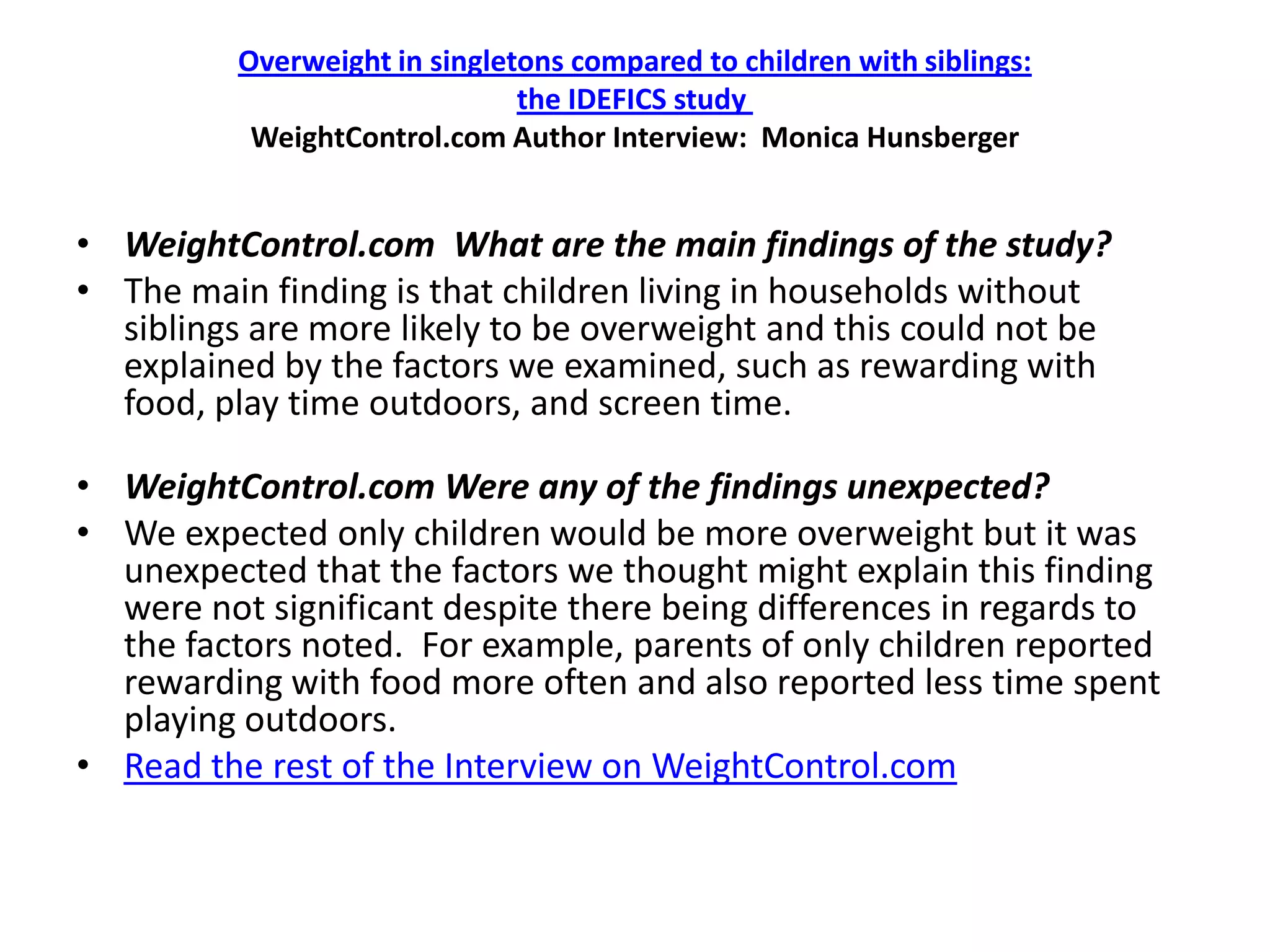 Overweight in singletons compared to children with siblings:
                               the IDEFICS study
           WeightControl.com Author Interview: Monica Hunsberger


• WeightControl.com What are the main findings of the study?
• The main finding is that children living in households without
  siblings are more likely to be overweight and this could not be
  explained by the factors we examined, such as rewarding with
  food, play time outdoors, and screen time.

• WeightControl.com Were any of the findings unexpected?
• We expected only children would be more overweight but it was
  unexpected that the factors we thought might explain this finding
  were not significant despite there being differences in regards to
  the factors noted. For example, parents of only children reported
  rewarding with food more often and also reported less time spent
  playing outdoors.
• Read the rest of the Interview on WeightControl.com
 