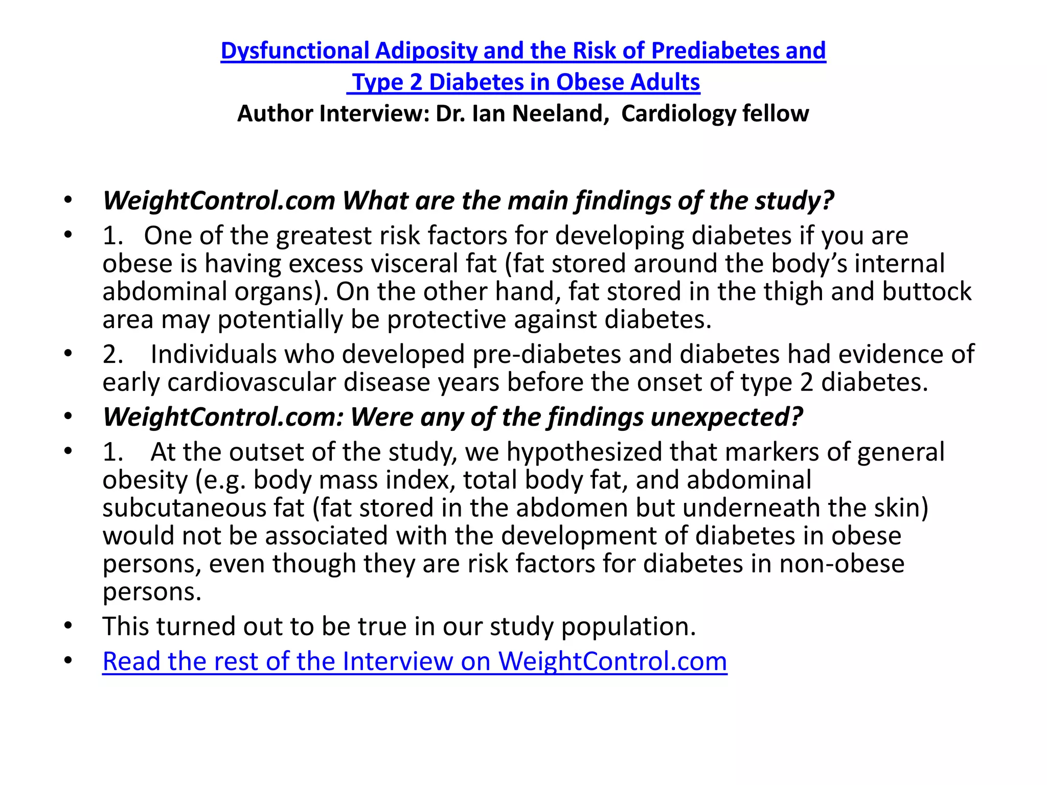 Dysfunctional Adiposity and the Risk of Prediabetes and
                        Type 2 Diabetes in Obese Adults
              Author Interview: Dr. Ian Neeland, Cardiology fellow


• WeightControl.com What are the main findings of the study?
• 1. One of the greatest risk factors for developing diabetes if you are
  obese is having excess visceral fat (fat stored around the body’s internal
  abdominal organs). On the other hand, fat stored in the thigh and buttock
  area may potentially be protective against diabetes.
• 2. Individuals who developed pre-diabetes and diabetes had evidence of
  early cardiovascular disease years before the onset of type 2 diabetes.
• WeightControl.com: Were any of the findings unexpected?
• 1. At the outset of the study, we hypothesized that markers of general
  obesity (e.g. body mass index, total body fat, and abdominal
  subcutaneous fat (fat stored in the abdomen but underneath the skin)
  would not be associated with the development of diabetes in obese
  persons, even though they are risk factors for diabetes in non-obese
  persons.
• This turned out to be true in our study population.
• Read the rest of the Interview on WeightControl.com
 