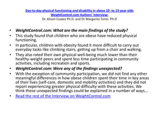 Day-to-day physical functioning and disability in obese 10- to 13-year-olds
                           WeightControl.com Authors’ Interview:
                    Dr. Alison Coates Ph.D. and Dr Margarita Tsiros Ph.D


• WeightControl.com: What are the main findings of the study?
• This study found that children who are obese have reduced physical
  functioning.
• In particular, children with obesity found it more difficult to carry out
  everyday tasks like climbing stairs, getting up from a chair and walking.
• They also rated their own physical well-being much lower than their
  healthy-weight peers and spent less time participating in community
  activities, including recreation and sports.
• WeightControl.com: Were any of the findings unexpected?
• With the exception of community participation, we did not find any other
  meaningful differences in how obese children spent their time in key areas
  of their lives (self-care, domestic and mobility activities) and they did not
  report experiencing greater physical difficulty with these activities. We
  think these unexpected findings could be explained in a number of ways…
• Read the rest of the Interview on WeightControl.com
 