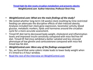 Timed high-fat diet resets circadian metabolism and prevents obesity
           WeightControl.com Author Interview; Professor Oren Froy


• WeightControl.com: What are the main findings of the study?
• We tested whether long-term (18 weeks) clock resetting by time-restricted
  feeding can attenuate the disruptive effects of diet-induced obesity.
  Analyses included liver clock gene expression, locomotor activity, blood
  glucose, metabolic markers, lipids and hormones around the circadian
  cycle for a more accurate assessment.
• Timed HF diet led to decreased body weight, cholesterol and inflammation
  levels and improved insulin sensitivity compared with mice fed free HF
  diet. Timed HF-fed mice exhibited a better satiated and less stressed
  phenotype of low ghrelin and corticosterone compared with mice fed
  timed low-fat diet.
• WeightControl.com: Were any of the findings unexpected?
• Yes, we found that same caloric intake leads to lower body weight when
  it’s timed to a 4 hour window.
• Read the rest of the Interview on WeightControl.com
 