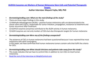 ALDH1A Isozymes are Markers of Human Melanoma Stem Cells and Potential Therapeutic
                                          Targets.
                         Author Interview: Mayumi Fujita, MD, PhD


•   DermatologistsBlog.com: What are the main findings of the study?
•   There are three major findings in this study:
•   1) Aldehyde dehydrogenase (ALDH) – positive human melanoma cells are demonstrated to be
    cancer stem cells (CSCs), responsible for tumor initiation, propagation, resistance to treatment and
    tumor recurrence after treatment.
•   2) ALDH1A isozymes (enzymes) contribute to the ALDH activity in human melanoma.
•   3) ALDH isozymes are not only markers of CSCs but also therapeutic targets for human melanoma
    .
•   DermatologistsBlog.com Were any of the findings unexpected?

•   The existence of CSCs in human melanoma had been questioned because it was reported that most
    melanoma cells were tumorigenic.
    In this paper, we have confirmed that human melanoma tumors contain cells that fulfill the criteria
    for CSCs.

•   DermatologistsBlog.com What should clinicians and patients take away from this study?
•   This study indicates that we have to control CSCs in addition to non-CSCs to treat human
    melanoma.
•   Read the rest of the Interview on WeightControl.com
 