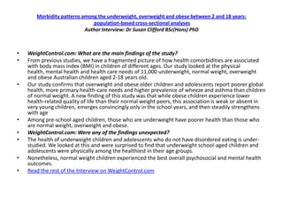 Morbidity patterns among the underweight, overweight and obese between 2 and 18 years:
                              population-based cross-sectional analyses
                           Author Interview: Dr Susan Clifford BSc(Hons) PhD



•   WeightControl.com: What are the main findings of the study?
•   From previous studies, we have a fragmented picture of how health comorbidities are associated
    with body mass index (BMI) in children of different ages. Our study looked at the physical
    health, mental health and health care needs of 11,000 underweight, normal weight, overweight
    and obese Australian children aged 2-18 years old.
•   Our study confirms that overweight and obese older children and adolescents report poorer global
    health, more primary health-care needs and higher prevalence of wheeze and asthma than children
    of normal weight. A new finding of this study was that while obese children experience lower
    health-related quality of life than their normal weight peers, this association is weak or absent in
    very young children, emerges convincingly only in the school years, and then steadily strengthens
    with age
•   Among pre-school aged children, those who are underweight have poorer health than those who
    are normal weight, overweight and obese.
•   WeightControl.com: Were any of the findings unexpected?
•   The health of underweight children and adolescents who do not have disordered eating is under-
    studied. We looked at this and were surprised to find that underweight school-aged children and
    adolescents were physically among the healthiest in their age groups.
•   Nonetheless, normal weight children experienced the best overall psychosocial and mental health
    outcomes.
•   Read the rest of the Interview on WeightControl.com
 