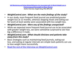 Self-Monitoring and Eating-Related Behaviors Are Associated with 12-Month Weight Loss in
                           Postmenopausal Overweight-to-Obese Women
                           Author Interview: Angela Kong, PhD, MPH, RD



• WeightControl.com : What are the main findings of the study?
• In our study, more frequent food journal use predicted greater
  weight loss at 12 months, whereas skipping meals and eating out
  for lunch at least weekly were associated with less weight loss.
• WeightControl.com : Were any of the findings unexpected?
• While we expected more frequent food journal use to be associated
  with greater weight loss, we were somewhat surprised to see how
  big a difference it made.
• WeightControl.com : What should clinicians and patients take
  away from this study?
• Basic strategies such as maintaining food journals, eating out
  less, and eating at regular intervals are simple tools patients can use
  to lose weight more successfully.
• Read the rest of the Interview on WeightControl.com
 
