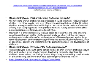 Time-of-day and nutrient composition of eating occasions: prospective association with the
                           metabolic syndrome in the 1946 British birth cohort
                                  Author Interview Suzana Al Moosawi



•   WeightControl.com: What are the main findings of the study?
•   We have long known that metabolic processes in living organisms follow circadian
    rhythms – in other words, their level of function varies with time of day. Circadian
    rhythms are regulated by internal biological clocks that dictate periods of rest and
    activity in all living organisms from plants to humans. Eating behaviour like other
    physiological process follows a circadian rhythm.
•   However, it is only until recently that we began to realise that the time of eating
    could impact human health. In the current study we observed that increasing
    carbohydrate intake at breakfast at the expense of fat could protect against long-
    term development of the metabolic syndrome and its individual components, such
    as abdominal obesity, and therefore may be protective against the development of
    diabetes
•   WeightControl.com: Were any of the findings unexpected?
•   The results were in line with some earlier studies on shift workers that have shown
    that shift workers are at a higher risk of developing metabolic disorders, like
    diabetes. Nonetheless, our findings are exciting as they are unveiling novel aspects
    of diet and eating behaviour that have been largely unexplored to date.
•   Read the rest of the Interview on WeightControl.com
 